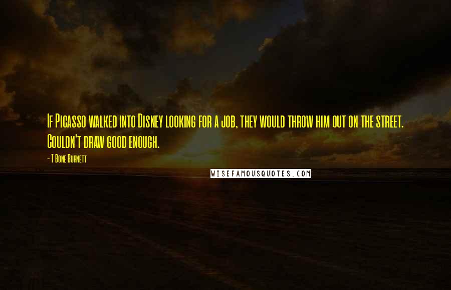 T Bone Burnett Quotes: If Picasso walked into Disney looking for a job, they would throw him out on the street. Couldn't draw good enough.