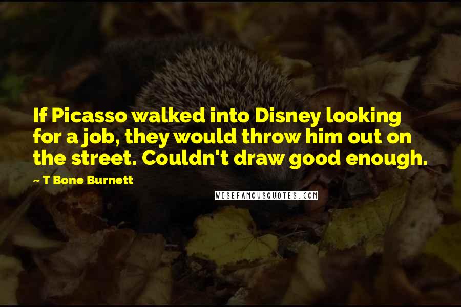 T Bone Burnett Quotes: If Picasso walked into Disney looking for a job, they would throw him out on the street. Couldn't draw good enough.