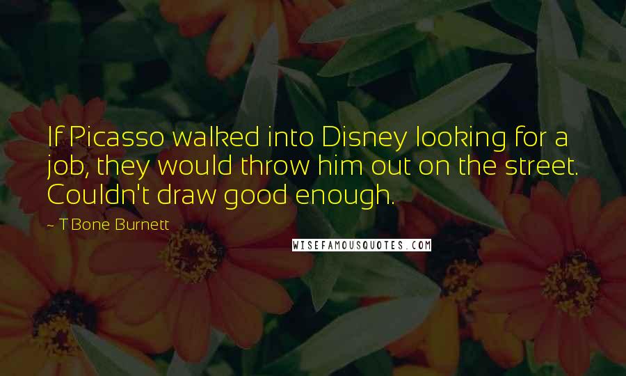 T Bone Burnett Quotes: If Picasso walked into Disney looking for a job, they would throw him out on the street. Couldn't draw good enough.