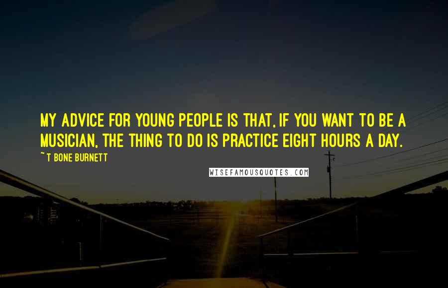 T Bone Burnett Quotes: My advice for young people is that, if you want to be a musician, the thing to do is practice eight hours a day.