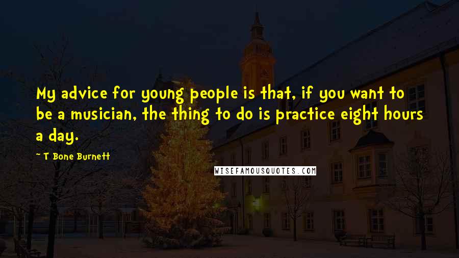 T Bone Burnett Quotes: My advice for young people is that, if you want to be a musician, the thing to do is practice eight hours a day.