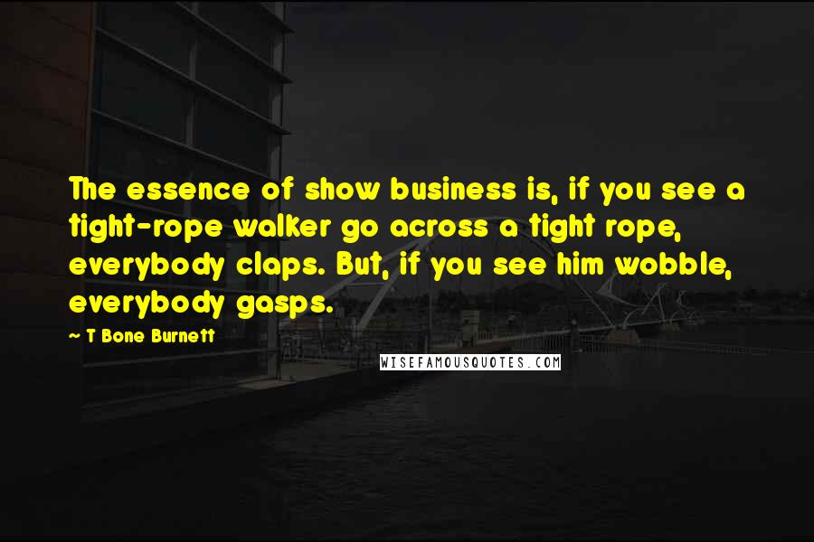 T Bone Burnett Quotes: The essence of show business is, if you see a tight-rope walker go across a tight rope, everybody claps. But, if you see him wobble, everybody gasps.