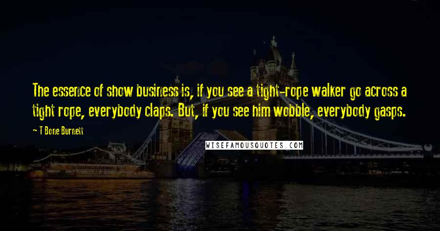 T Bone Burnett Quotes: The essence of show business is, if you see a tight-rope walker go across a tight rope, everybody claps. But, if you see him wobble, everybody gasps.