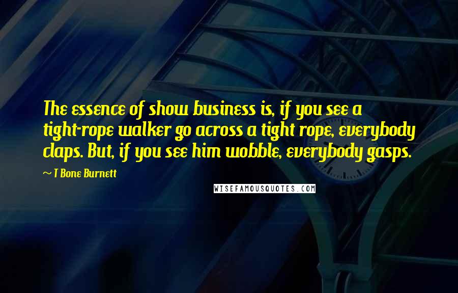 T Bone Burnett Quotes: The essence of show business is, if you see a tight-rope walker go across a tight rope, everybody claps. But, if you see him wobble, everybody gasps.