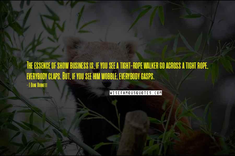 T Bone Burnett Quotes: The essence of show business is, if you see a tight-rope walker go across a tight rope, everybody claps. But, if you see him wobble, everybody gasps.