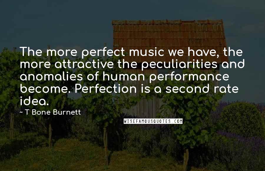 T Bone Burnett Quotes: The more perfect music we have, the more attractive the peculiarities and anomalies of human performance become. Perfection is a second rate idea.