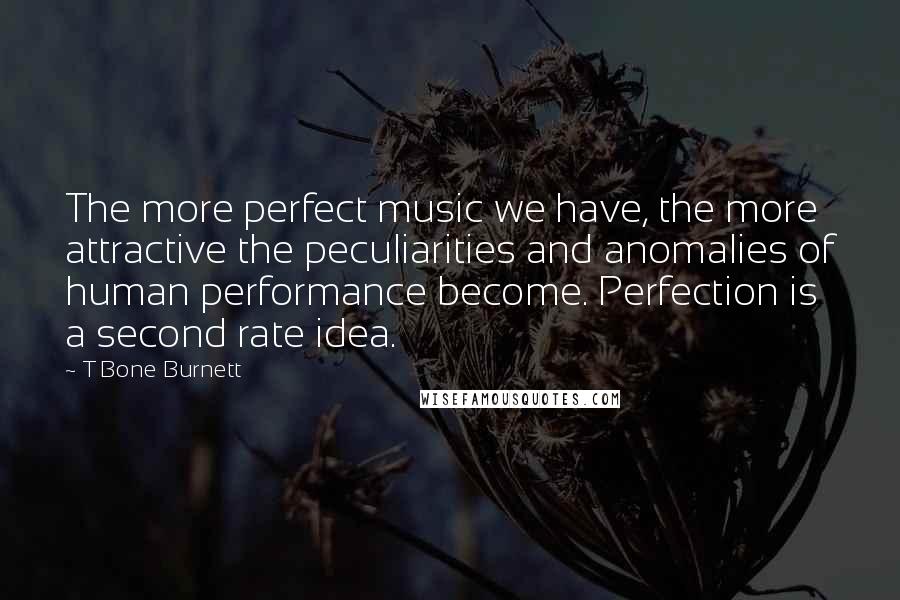 T Bone Burnett Quotes: The more perfect music we have, the more attractive the peculiarities and anomalies of human performance become. Perfection is a second rate idea.