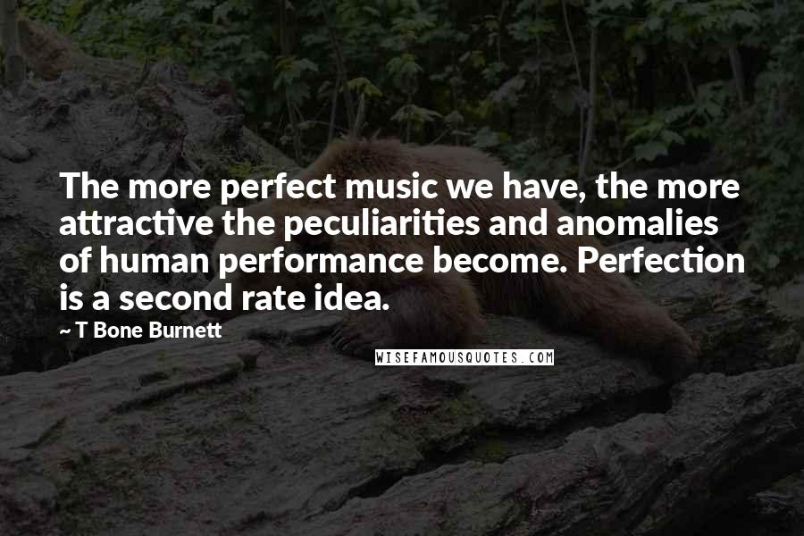 T Bone Burnett Quotes: The more perfect music we have, the more attractive the peculiarities and anomalies of human performance become. Perfection is a second rate idea.