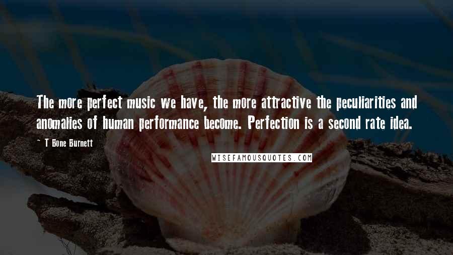 T Bone Burnett Quotes: The more perfect music we have, the more attractive the peculiarities and anomalies of human performance become. Perfection is a second rate idea.