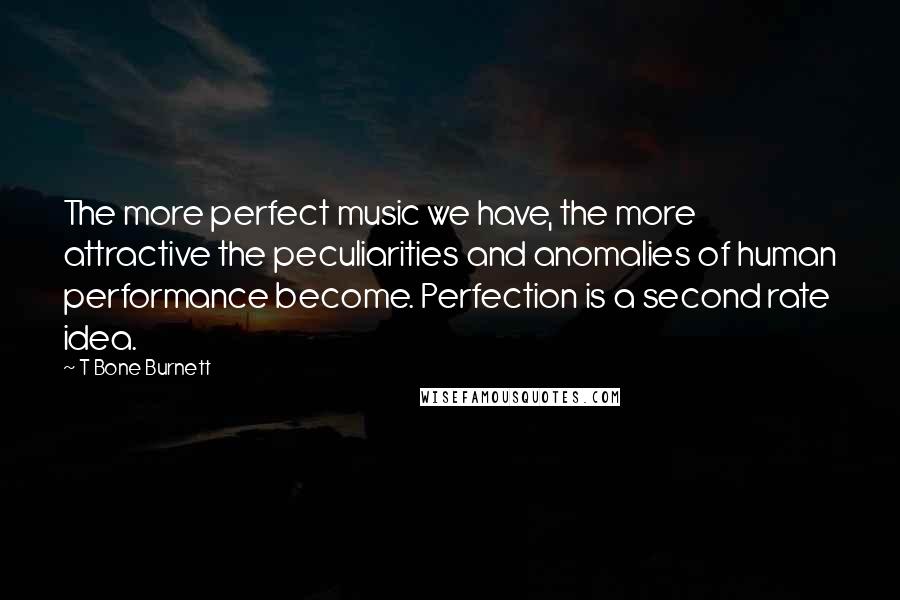 T Bone Burnett Quotes: The more perfect music we have, the more attractive the peculiarities and anomalies of human performance become. Perfection is a second rate idea.