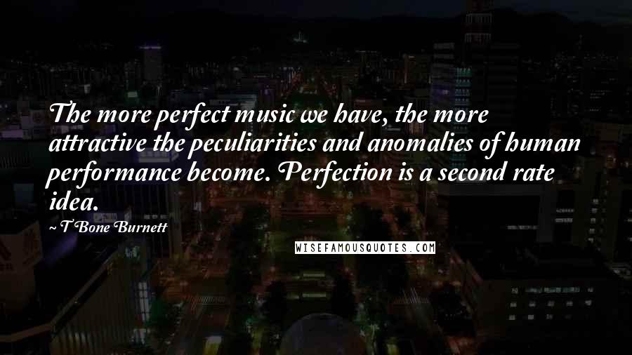 T Bone Burnett Quotes: The more perfect music we have, the more attractive the peculiarities and anomalies of human performance become. Perfection is a second rate idea.