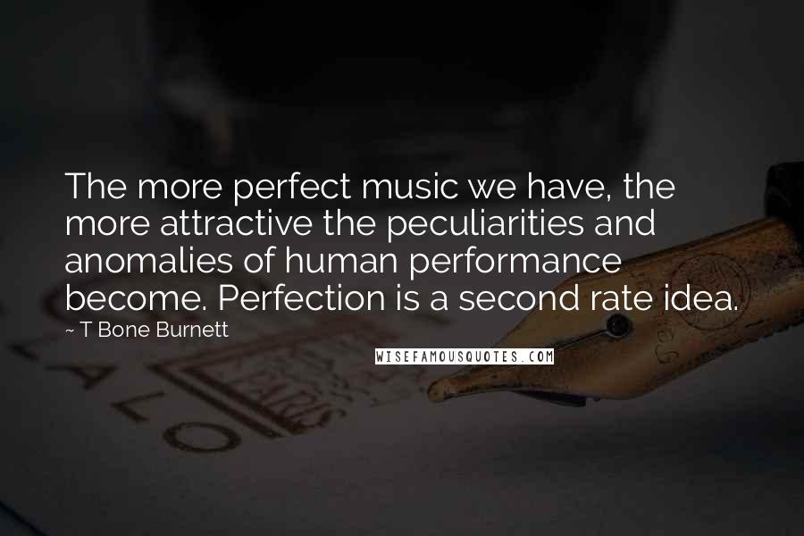 T Bone Burnett Quotes: The more perfect music we have, the more attractive the peculiarities and anomalies of human performance become. Perfection is a second rate idea.