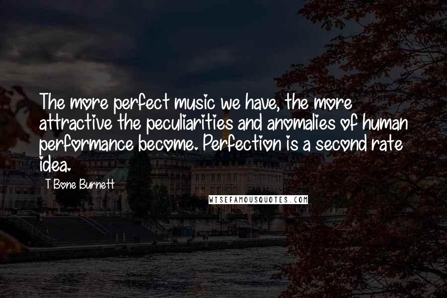 T Bone Burnett Quotes: The more perfect music we have, the more attractive the peculiarities and anomalies of human performance become. Perfection is a second rate idea.