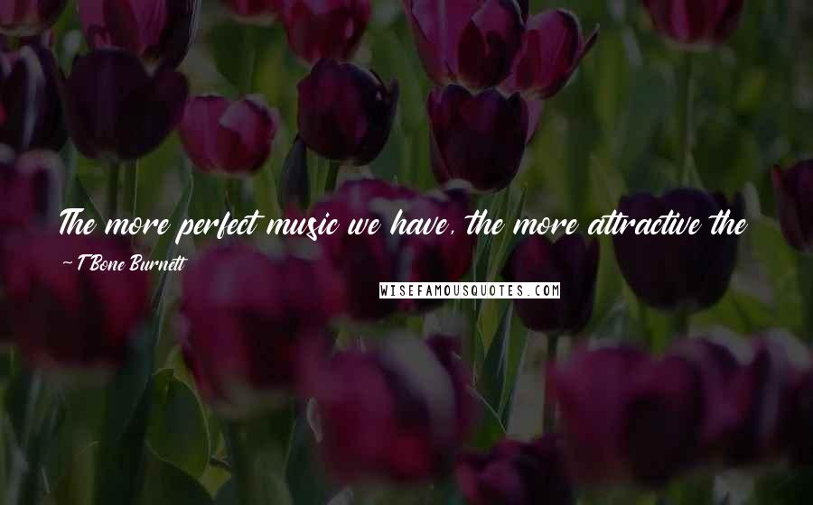 T Bone Burnett Quotes: The more perfect music we have, the more attractive the peculiarities and anomalies of human performance become. Perfection is a second rate idea.