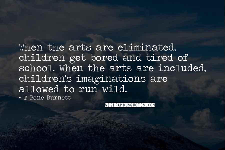 T Bone Burnett Quotes: When the arts are eliminated, children get bored and tired of school. When the arts are included, children's imaginations are allowed to run wild.