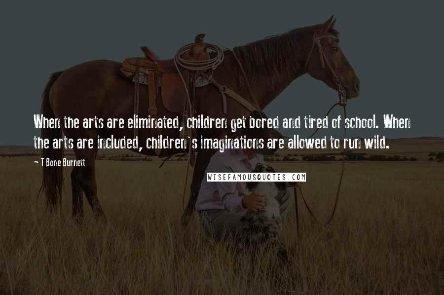 T Bone Burnett Quotes: When the arts are eliminated, children get bored and tired of school. When the arts are included, children's imaginations are allowed to run wild.