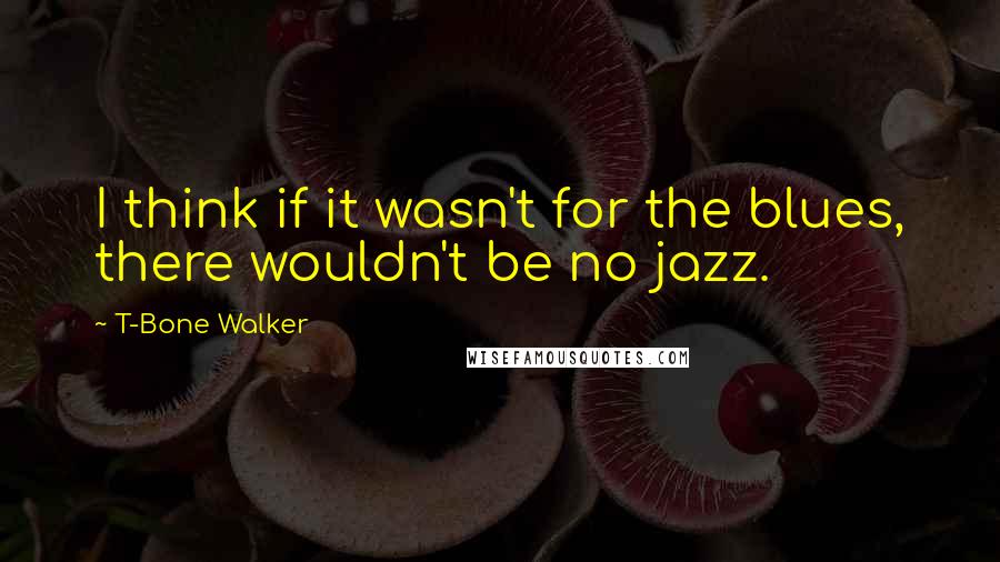 T-Bone Walker Quotes: I think if it wasn't for the blues, there wouldn't be no jazz.