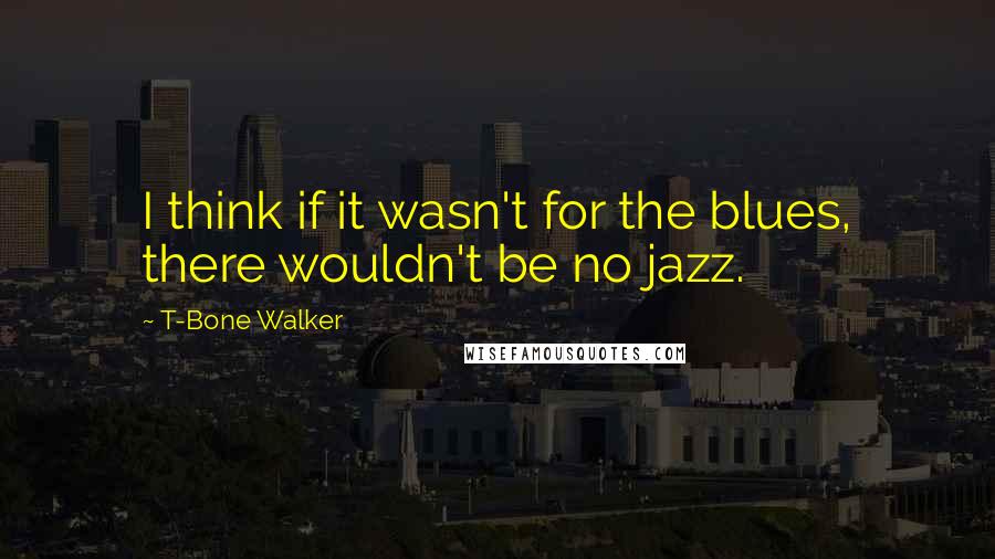 T-Bone Walker Quotes: I think if it wasn't for the blues, there wouldn't be no jazz.