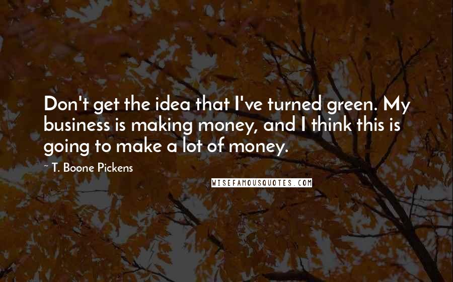 T. Boone Pickens Quotes: Don't get the idea that I've turned green. My business is making money, and I think this is going to make a lot of money.