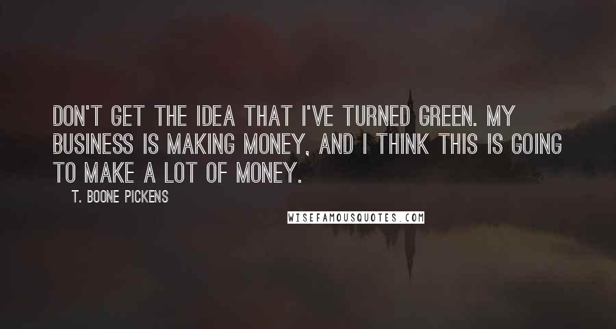 T. Boone Pickens Quotes: Don't get the idea that I've turned green. My business is making money, and I think this is going to make a lot of money.