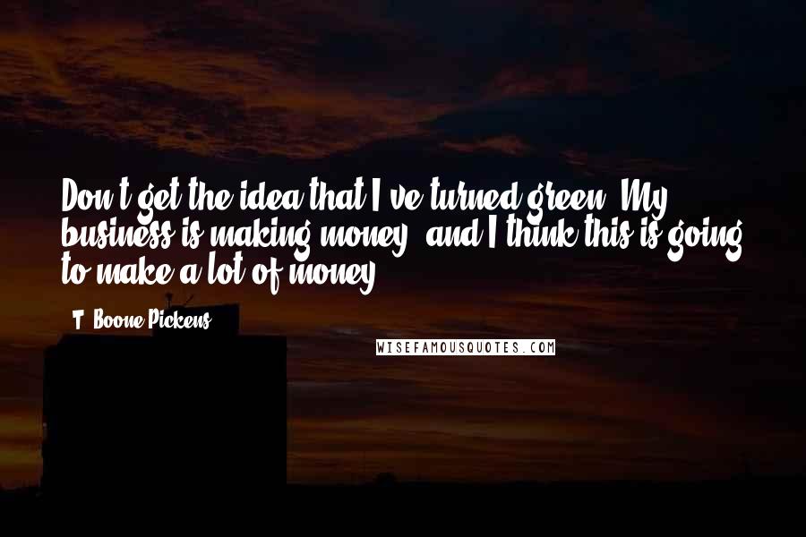 T. Boone Pickens Quotes: Don't get the idea that I've turned green. My business is making money, and I think this is going to make a lot of money.