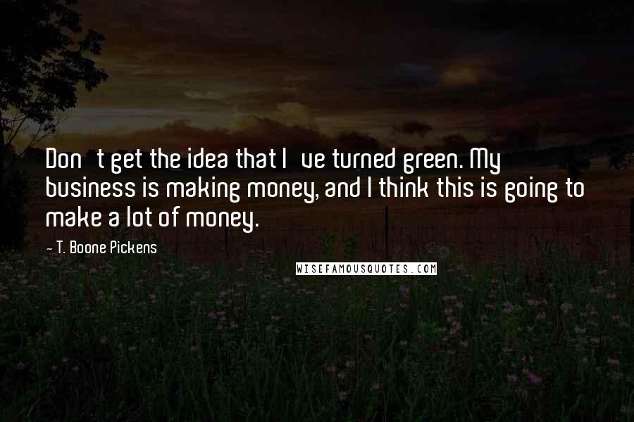 T. Boone Pickens Quotes: Don't get the idea that I've turned green. My business is making money, and I think this is going to make a lot of money.