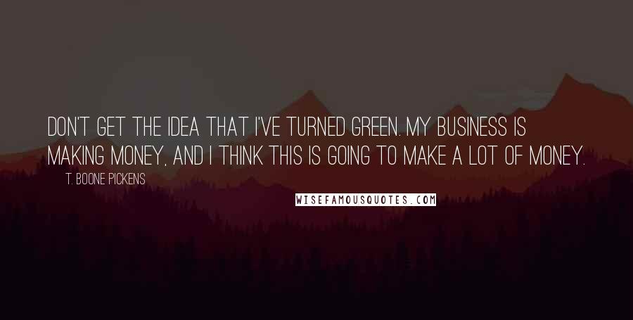 T. Boone Pickens Quotes: Don't get the idea that I've turned green. My business is making money, and I think this is going to make a lot of money.