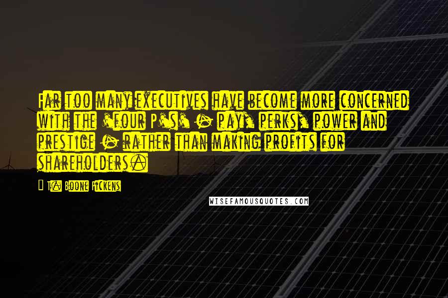 T. Boone Pickens Quotes: Far too many executives have become more concerned with the 'four P's' - pay, perks, power and prestige - rather than making profits for shareholders.