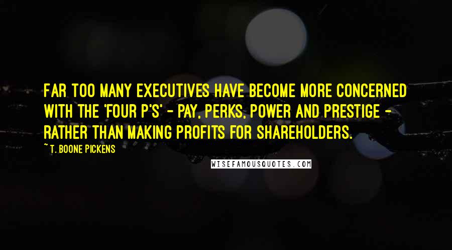 T. Boone Pickens Quotes: Far too many executives have become more concerned with the 'four P's' - pay, perks, power and prestige - rather than making profits for shareholders.