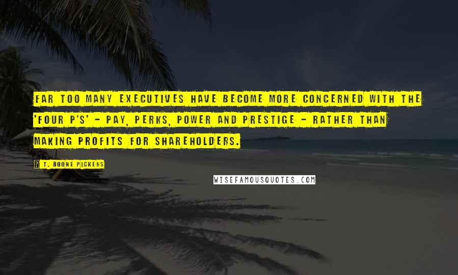 T. Boone Pickens Quotes: Far too many executives have become more concerned with the 'four P's' - pay, perks, power and prestige - rather than making profits for shareholders.