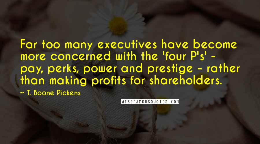 T. Boone Pickens Quotes: Far too many executives have become more concerned with the 'four P's' - pay, perks, power and prestige - rather than making profits for shareholders.