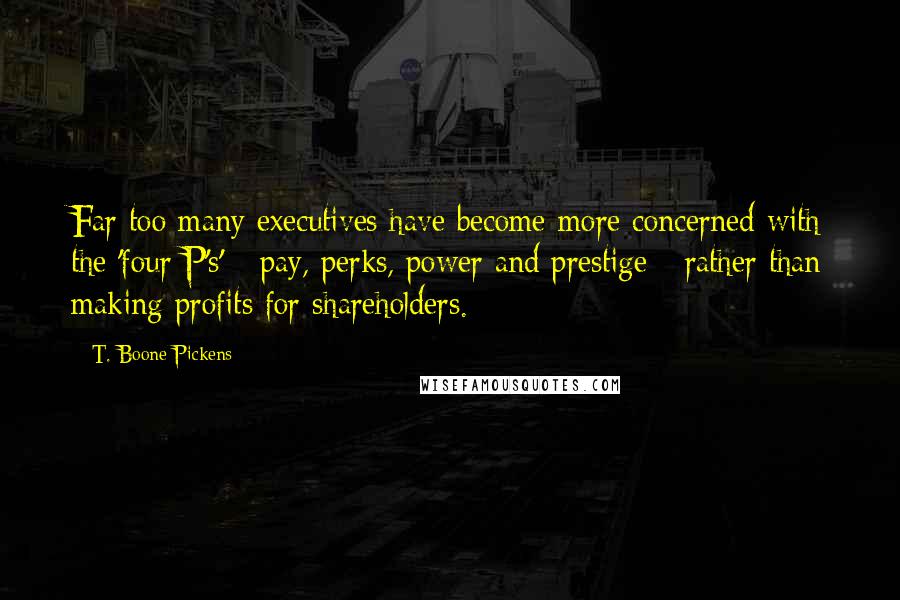 T. Boone Pickens Quotes: Far too many executives have become more concerned with the 'four P's' - pay, perks, power and prestige - rather than making profits for shareholders.