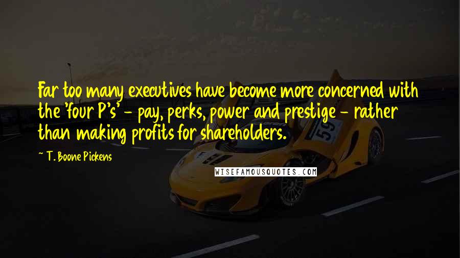 T. Boone Pickens Quotes: Far too many executives have become more concerned with the 'four P's' - pay, perks, power and prestige - rather than making profits for shareholders.