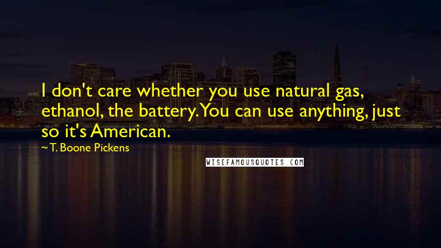 T. Boone Pickens Quotes: I don't care whether you use natural gas, ethanol, the battery. You can use anything, just so it's American.