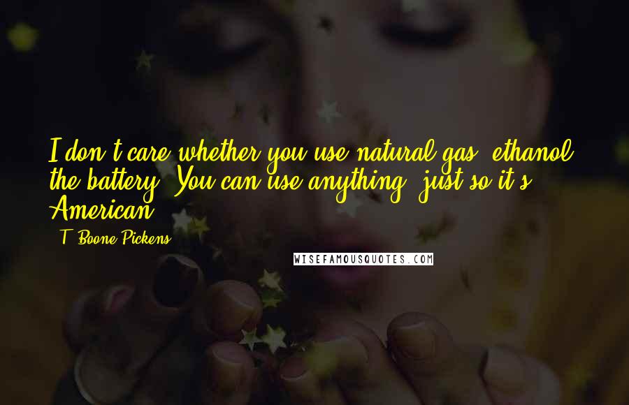 T. Boone Pickens Quotes: I don't care whether you use natural gas, ethanol, the battery. You can use anything, just so it's American.