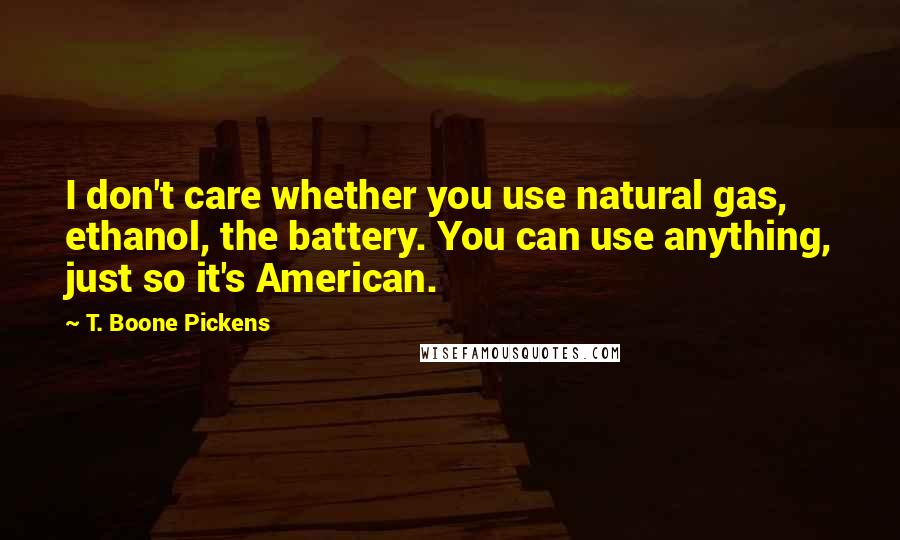 T. Boone Pickens Quotes: I don't care whether you use natural gas, ethanol, the battery. You can use anything, just so it's American.