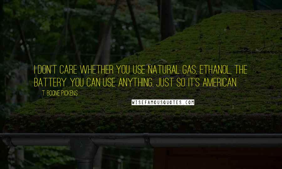 T. Boone Pickens Quotes: I don't care whether you use natural gas, ethanol, the battery. You can use anything, just so it's American.