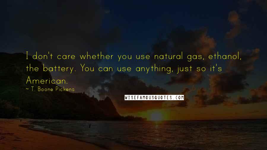 T. Boone Pickens Quotes: I don't care whether you use natural gas, ethanol, the battery. You can use anything, just so it's American.