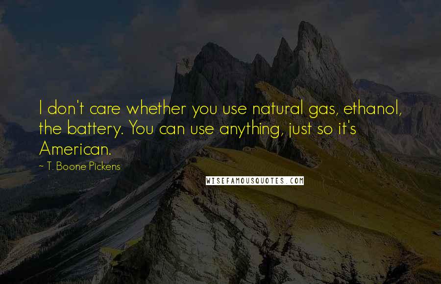 T. Boone Pickens Quotes: I don't care whether you use natural gas, ethanol, the battery. You can use anything, just so it's American.