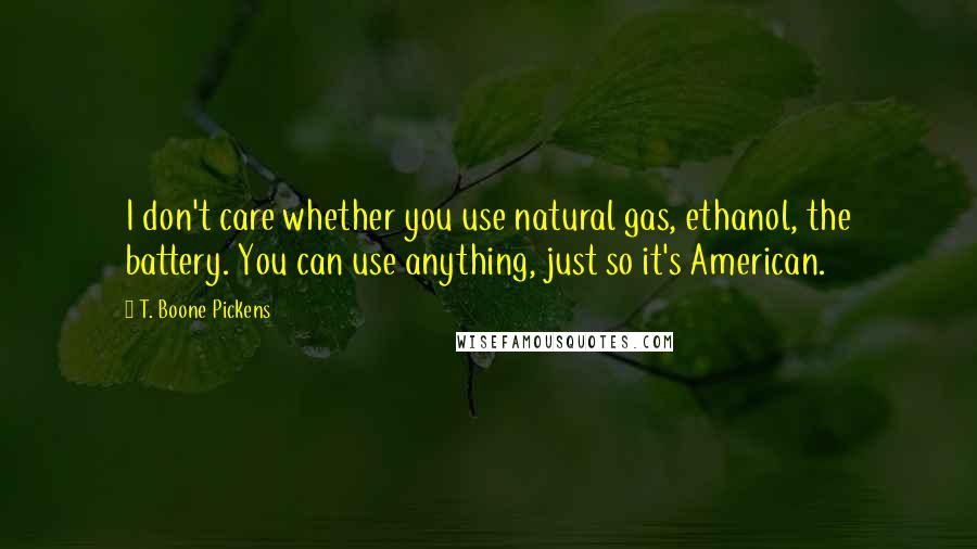 T. Boone Pickens Quotes: I don't care whether you use natural gas, ethanol, the battery. You can use anything, just so it's American.