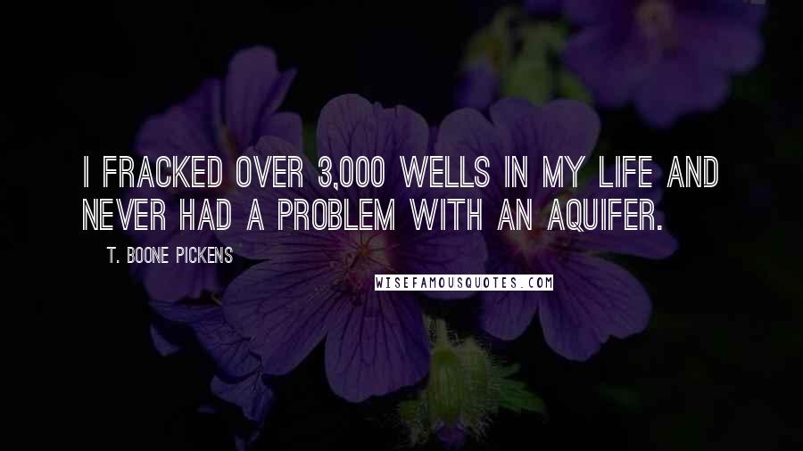 T. Boone Pickens Quotes: I fracked over 3,000 wells in my life and never had a problem with an aquifer.