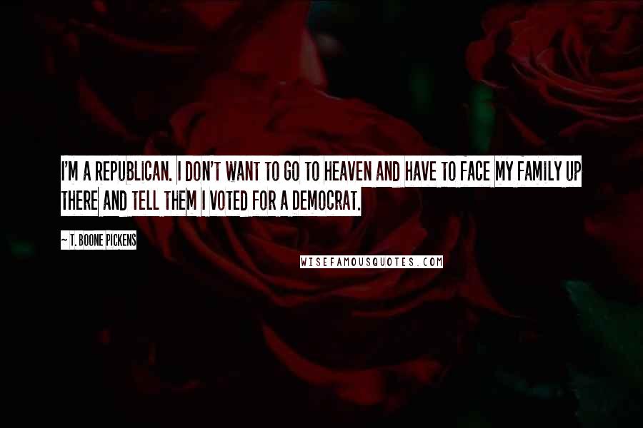 T. Boone Pickens Quotes: I'm a Republican. I don't want to go to heaven and have to face my family up there and tell them I voted for a Democrat.