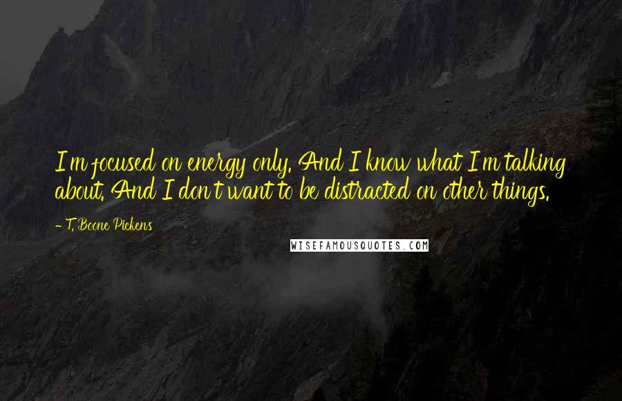 T. Boone Pickens Quotes: I'm focused on energy only. And I know what I'm talking about. And I don't want to be distracted on other things.