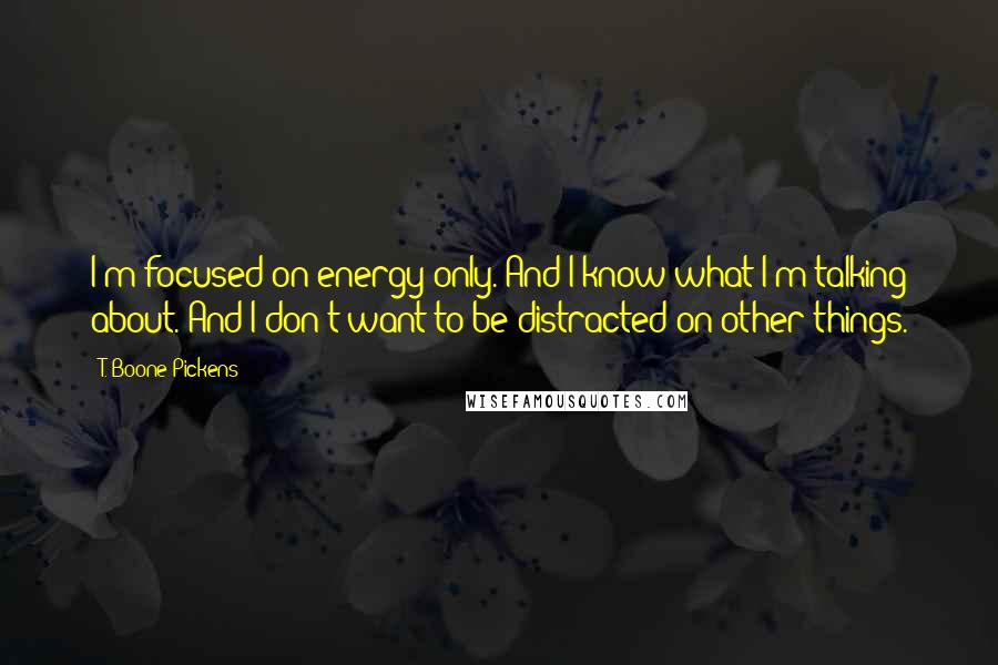 T. Boone Pickens Quotes: I'm focused on energy only. And I know what I'm talking about. And I don't want to be distracted on other things.