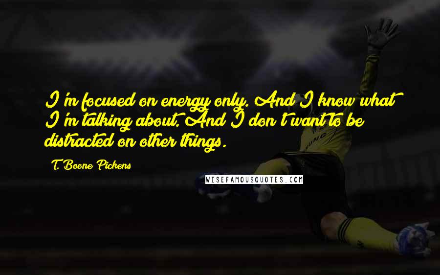 T. Boone Pickens Quotes: I'm focused on energy only. And I know what I'm talking about. And I don't want to be distracted on other things.