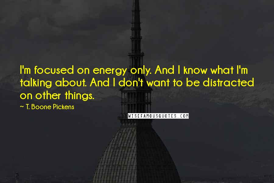 T. Boone Pickens Quotes: I'm focused on energy only. And I know what I'm talking about. And I don't want to be distracted on other things.