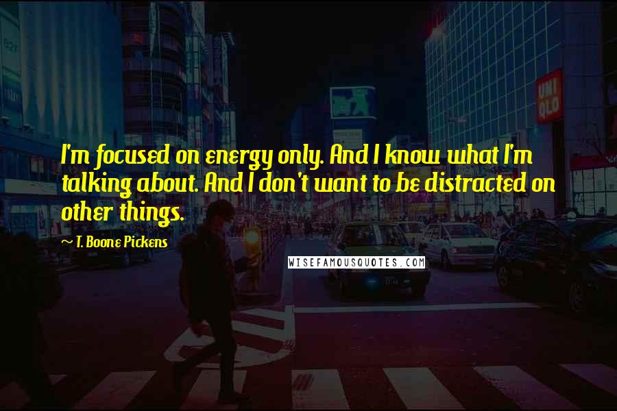 T. Boone Pickens Quotes: I'm focused on energy only. And I know what I'm talking about. And I don't want to be distracted on other things.