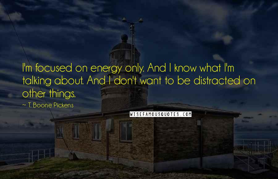 T. Boone Pickens Quotes: I'm focused on energy only. And I know what I'm talking about. And I don't want to be distracted on other things.