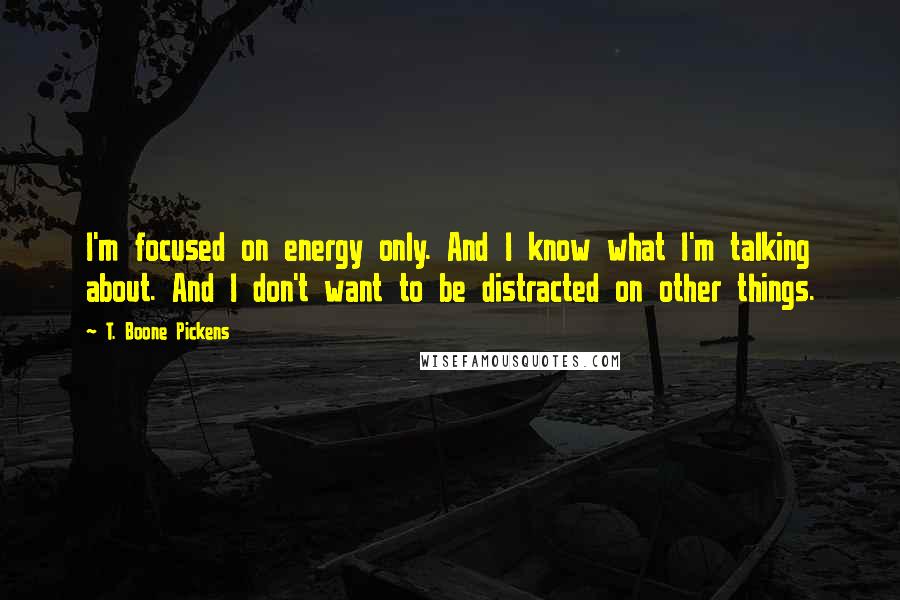 T. Boone Pickens Quotes: I'm focused on energy only. And I know what I'm talking about. And I don't want to be distracted on other things.