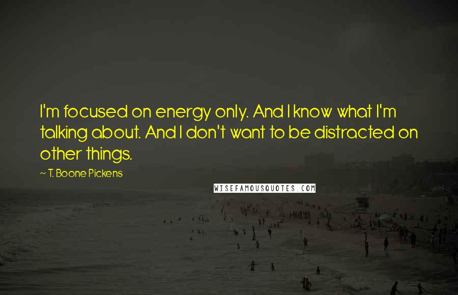 T. Boone Pickens Quotes: I'm focused on energy only. And I know what I'm talking about. And I don't want to be distracted on other things.